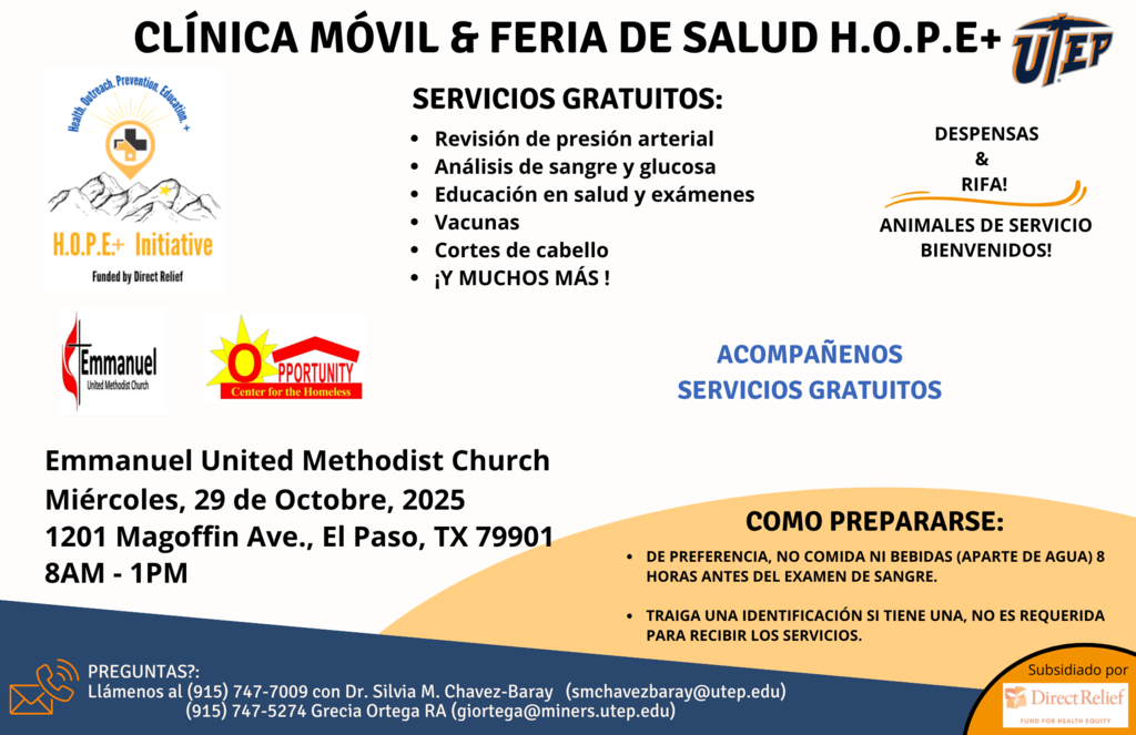 CLÍNICA MOVIL & FERIA DE SALUD H.O.P.E+ TEP SERVICIOS GRATUITOS: PERSA H.O.P.E+ Initiative Funded by Direct Relief • Revisión de presión arterial • Análisis de sangre y glucosa • Educación en salud y exámenes • Vacunas • Cortes de cabello • ;Y MUCHOS MÁS! DESPENSAS & RIFA! ANIMALES DE SERVICIO BIENVENIDOS! Emmanuel United Methodist Church PPORTUNI ACOMPAÑENOS SERVICIOS GRATUITOS Emmanuel United Methodist Church Miércoles, 29 de Octobre, 2025 1201 Magoffin Ave., El Paso, TX 79901 8AM - 1PM COMO PREPARARSE: • DE PREFERENCIA, NO COMIDA NI BEBIDAS (APARTE DE AGUA) 8 HORAS ANTES DEL EXAMEN DE SANGRE. • TRAIGA UNA IDENTIFICACIÓN SI TIENE UNA, NO ES REQUERIDA PARA RECIBIR LOS SERVICIOS. PREGUNTAS?: Llámenos al (915) 747-7009 con Dr. Silvia M. Chavez-Baray (smchavezbaray@utep.edu)