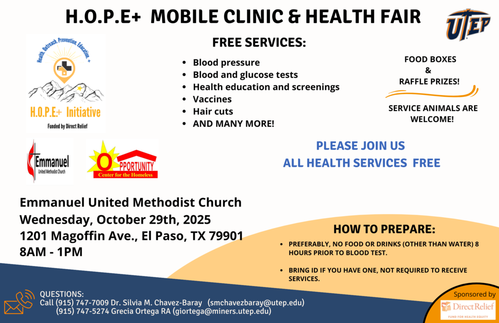H.O.P.E+ MOBILE CLINIC & HEALTH FAIR 197908 H.O.P.E+ Initiative Funded by Direct Relief FREE SERVICES: • Blood pressure • Blood and glucose tests • Health education and screenings • Vaccines • Hair cuts • AND MANY MORE! FOOD BOXES RAFFLE PRIZES! SERVICE ANIMALS ARE WELCOME! Emmanuel United Methodist Church PLEASE JOIN US ALL HEALTH SERVICES FREE PPORTUNITI Center for the Homeless Emmanuel United Methodist Church Wednesday, October 29th, 2025 1201 Magoffin Ave., El Paso, TX 79901 8AM - 1PM HOW TO PREPARE: • PREFERABLY, NO FOOD OR DRINKS (OTHER THAN WATER) 8 HOURS PRIOR TO BLOOD TEST. • BRING ID IF YOU HAVE ONE, NOT REQUIRED TO RECEIVE SERVICES. QUESTIONS: Call (915) 747-7009 Dr. Silvia M. Chavez-Baray (smchavezbaray@utep.edu)