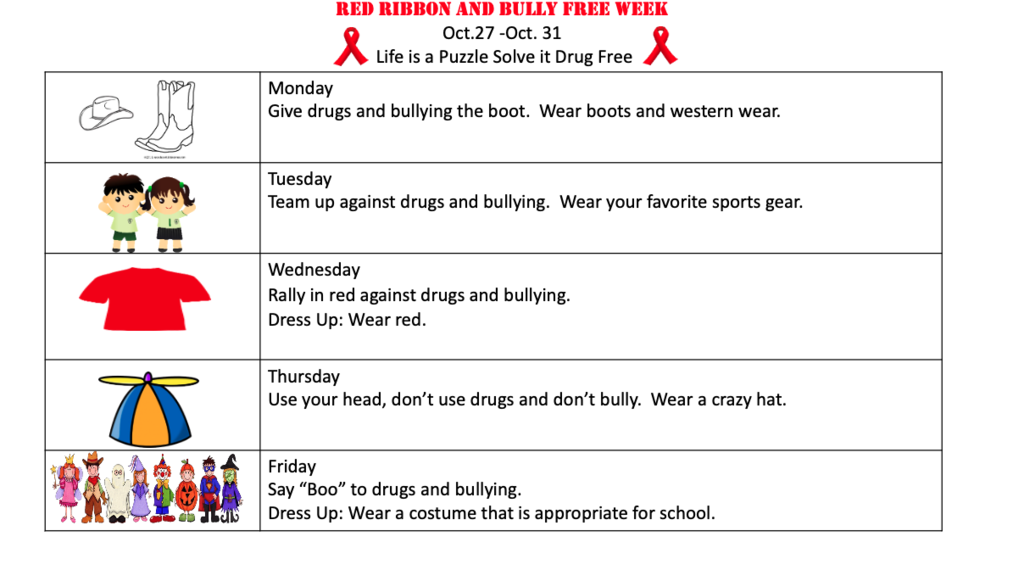 Red Ribbon and Bully Free Week Oct.27 -Oct. 31 Life is a Puzzle Solve it Drug Free Monday Give drugs and bullying the boot. Wear boots and western wear. Tuesday Team up against drugs and bullying. Wear your favorite sports gear. Wednesday Rally in red against drugs and bullying. Dress Up: Wear red. Thursday Use your head, don’t use drugs and don’t bully. Wear a crazy hat. Friday Say “Boo” to drugs and bullying. Dress Up: Wear a costume that is appropriate for school.