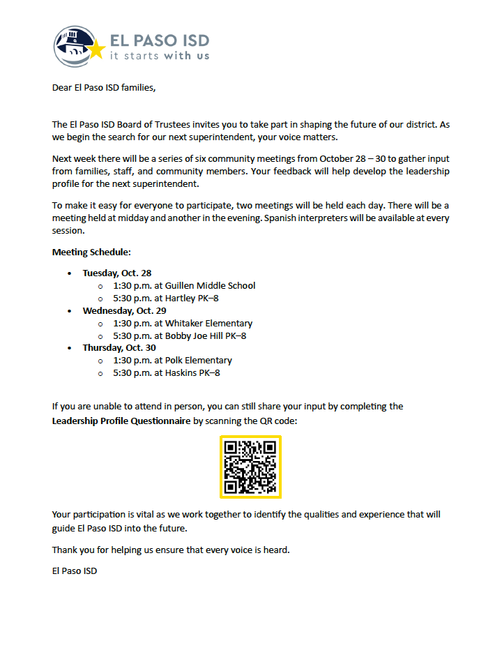 Dear El Paso ISD families, The El Paso ISD Board of Trustees invites you to take part in shaping the future of our district. As we begin the search for our next superintendent, your voice matters. Next week there will be a series of six community meetings from October 28 – 30 to gather input from families, staff, and community members. Your feedback will help develop the leadership profile for the next superintendent. To make it easy for everyone to participate, two meetings will be held each day. There will be a meeting held at midday and another in the evening. Spanish interpreters will be available at every session. Meeting Schedule: • Tuesday, Oct. 28 o 1:30 p.m. at Guillen Middle School o 5:30 p.m. at Hartley PK–8 • Wednesday, Oct. 29 o 1:30 p.m. at Whitaker Elementary o 5:30 p.m. at Bobby Joe Hill PK–8 • Thursday, Oct. 30 o 1:30 p.m. at Polk Elementary o 5:30 p.m. at Haskins PK–8 If you are unable to attend in person, you can still share your input by completing the Leadership Profile Questionnaire by scanning the QR code: Your participation is vital as we work together to identify the qualities and experience that will guide El Paso ISD into the future. Thank you for helping us ensure that every voice is heard. El Paso ISD