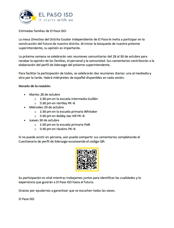 Estimadas familias de El Paso ISD: La mesa Directiva del Distrito Escolar Independiente de El Paso le invita a participar en la construcción del futuro de nuestro distrito. Al iniciar la búsqueda de nuestro próximo superintendente, su opinión es importante. La próxima semana se celebrarán seis reuniones comunitarias del 28 al 30 de octubre para recabar la opinión de las familias, el personal y la comunidad. Sus comentarios contribuirán a la elaboración del perfil de liderazgo del próximo superintendente. Para facilitar la participación de todos, se celebrarán dos reuniones diarias: una al mediodía y otra por la tarde. Habrá intérpretes de español disponibles en cada sesión. Horario de la reunión: • Martes 28 de octubre o 1:30 pm en la escuela intermedia Guillén o 5:30 pm en Hartley PK–8 • Miércoles 29 de octubre o 1:30 pm en la escuela primaria Whitaker o 5:30 pm en Bobby Joe Hill PK–8 • Jueves 30 de octubre o 1:30 pm en la escuela primaria Polk o 5:30 pm en Haskins PK–8 Si no puede asistir en persona, aún puede compartir sus comentarios completando el Cuestionario de perfil de liderazgo escaneando el codigo QR: Su participación es vital mientras trabajamos juntos para identificar las cualidades y la experiencia que guiarán a El Paso ISD hacia el futuro. Gracias por ayudarnos a garantizar que se escuchen todas las voces. El Paso ISD