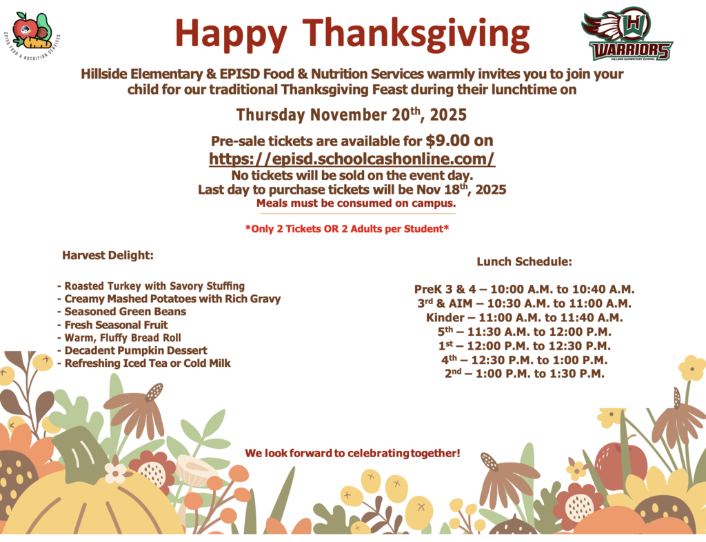 Happy Thanksgiving Hillside Elementary & EPISD Food & Nutrition Services warmly invites you to join your child for our traditional Thanksgiving Feast during their lunchtime on Thursday November 20th, 2025 Pre-sale tickets are available for $9.00 on https://episd.schoolcashonline.com/ No tickets will be sold on the event day. Last day to purchase tickets will be Nov 18th, 2025 Meals must be consumed on campus.  *Only 2 Tickets OR 2 Adults per Student*  Harvest Delight:  -	Roasted Turkey with Savory Stuﬃng -	Creamy Mashed Potatoes with Rich Gravy -	Seasoned Green Beans -	Fresh Seasonal Fruit -	Warm, Fluﬀy Bread Roll -	Decadent Pumpkin Dessert -	Refreshing Iced Tea or Cold Milk