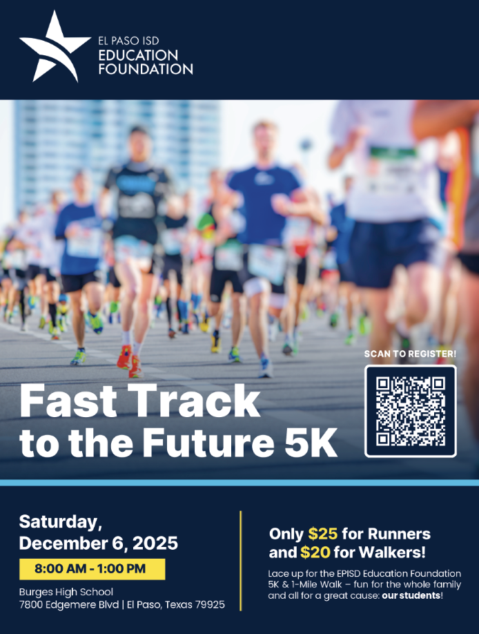 El Paso ISD Education Foundation Fast Track to the Future 5K Saturday, December 6, 2025 from 8 a.m. to 1 p.m. at Burges High School 7800 Edgemere Blvd El Paso, Texas 79925. Only $25 for runners and $20 for walkers! Lace up for the EPISD Education Foundation 5K & 1-Mile Walk - fun for the whole family and all for a great cause: our students!