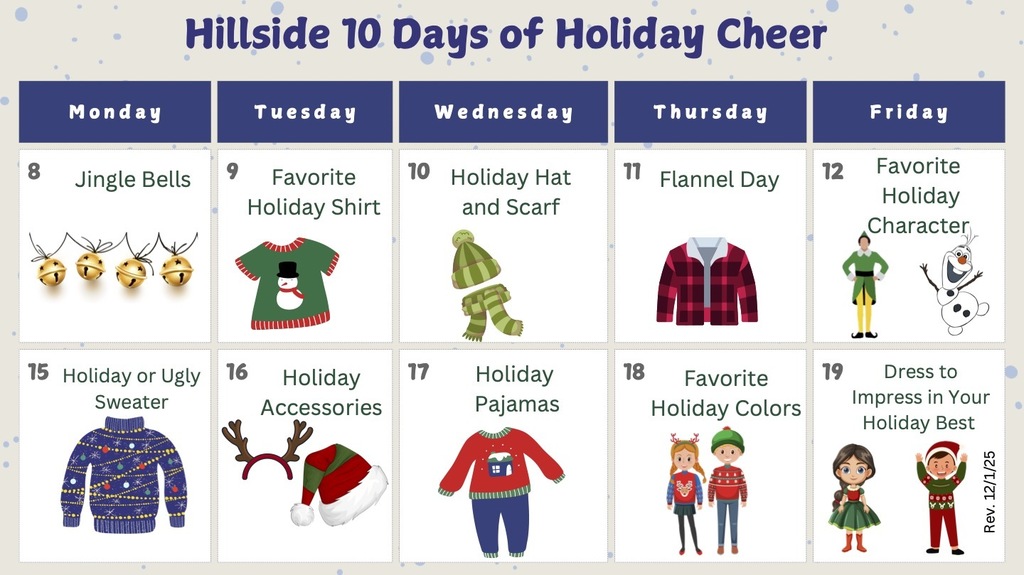 Hillside 10 Days of Holiday Cheer Monday Jingle Bells Tuesday Favorite Holiday Shirt Wednesday Holiday Hat and Scarf Thursday Flannel Day Friday Favorite holiday character Monday Holiday or Ugly Sweater Tuesday Holiday Accessories Wednesday Holiday Pajamas Thursday Favorite holiday colors Friday Dress to impress in your holiday best 