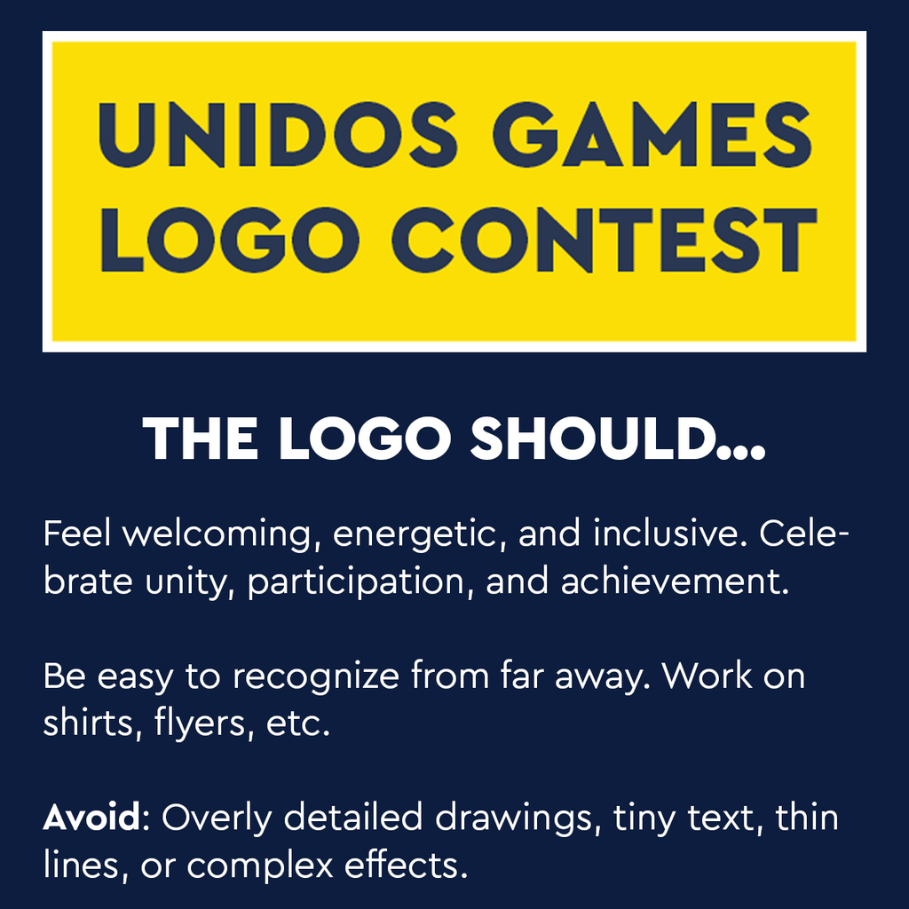 Unidos Games Logo Contest. The Logo Should...Feel welcoming, energetic, and inclusive. Celebrate unity, participation, and achievement. Be easy to recognize from far away. Work on shirts, flyers, etc. Avoid: Overly detailed drawings, tiny text, thin lines, or complex effects. 