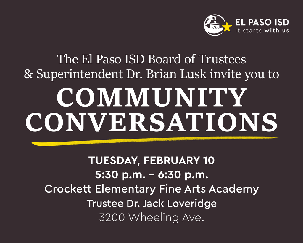 The El Paso ISD Board of Trustees & Superintendent Dr. Brian Lusk invite you to Community Conversations Tuesday, February 10 at 5:30-6:30 p.m. Crockett Elementary Fine Arts Academy Auditorium  Trustee Dr. Jack Loveridge 3200 Wheeling Ave.