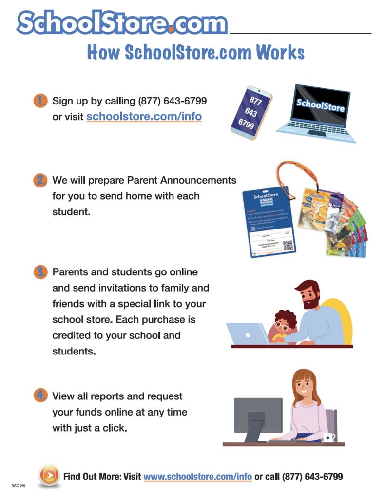 "How SohoolStore.oom Works Sign up by calling (877) 643-6799 or visit schoolstore.com/info We will prepare Parent Announcements for you to send home with each student. Parents and students go online and send invitations to family and friends with a special link to your school store. Each purchase is credited to your school and students. View all reports and request your funds online at any time with just a click. Find Out More: Visit www.schoolstore.com/info or call (877) 643-6799