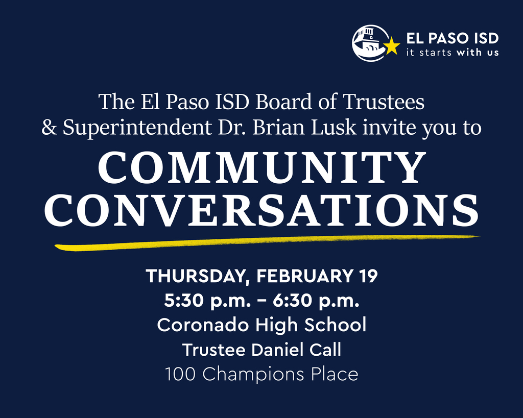 The El Paso ISD Board of Trustees & Superintendent Dr. Brian Lusk invite you to Community Conversations Thursday, February 19 at 5:30-6:30 p.m. Coronado High School Trustee Daniel Call 100 Champions Place