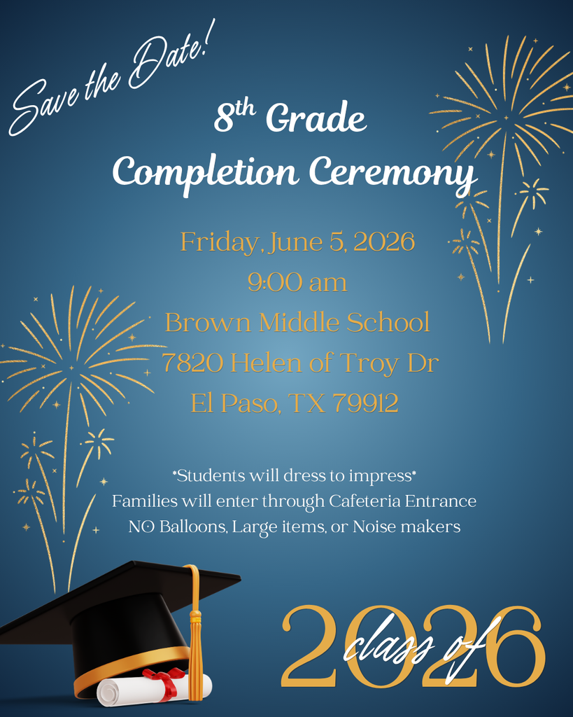8th Grade Completion Ceremony save the date! Friday, June 5, 2026 at 9:00am at Brown Middle School 7820 Helen of Troy Dr El paso TX 79912. Student will dress to impress and families will enter through the Cafeteria Entrance. NO Balloons, Large items, or Noise Makers