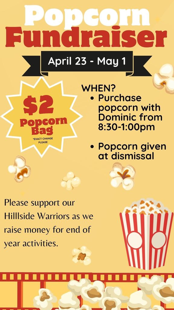 Popcorn Fundraiser April 23 - May 1 $2 Popcorn *EXACT CHANGE PLEASE WHEN? • Purchase popcorn with Dominic from 8:30-1:00pm • Popcorn given at dismissal Please support our Hilllside Warriors as we raise money for end of year activities.