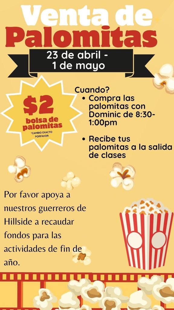 Venta de Palomitas 23 de abril - 1 de mayo $2 bolsa de palomitas *CAMBIO EXACTO PORFAVOR Cuando? • Compra las palomitas con Dominic de 8:30- 1:00pm • Recibe tus palomitas a la salida de clases Por favor apoya a nuestros guerreros de Hillside a recaudar fondos para las actividades de fin de ano.
