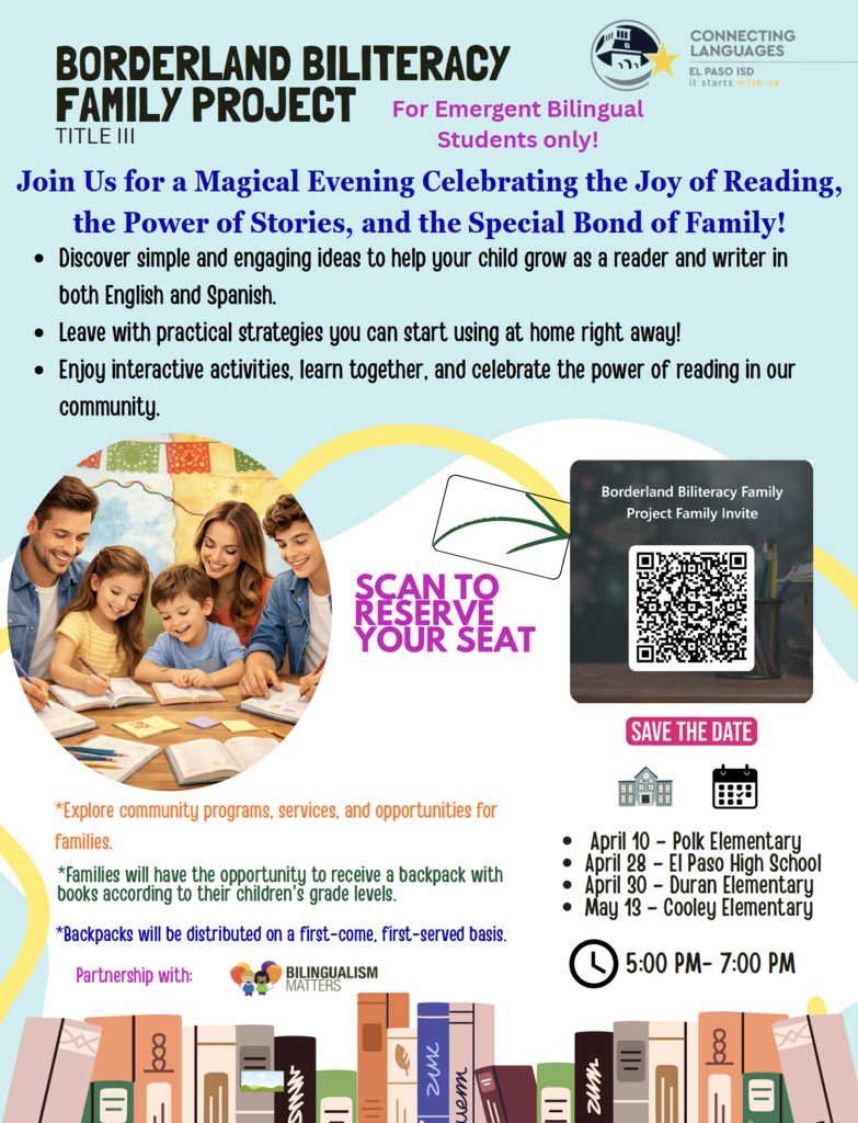 BORDERLAND BILITERACY FAMILY PROJECT TITLE III  For Emergent Bilingual Students only!  Join Us for a Magical Evening Celebrating the Joy of Reading, the Power of Stories, and the Special Bond of Family!  • Discover simple and engaging ideas to help your child grow as a reader and writer in both English and Spanish. • Leave with practical strategies you can start using at home right away! • Enjoy interactive activities, learn together, and celebrate the power of reading in our community.  SCAN TO RESERVE YOUR SEAT  Borderland Biliteracy Family Project Family Invite  SAVE THE DATE  • April 10 – Polk Elementary • April 28 – El Paso High School • April 30 – Duran Elementary • May 13 – Cooley Elementary  5:00 PM – 7:00 PM  *Explore community programs, services, and opportunities for families.  *Families will have the opportunity to receive a backpack with books according to their children’s grade levels.  *Backpacks will be distributed on a first-come, first-served basis.  Partnership with: Bilingualism Matters