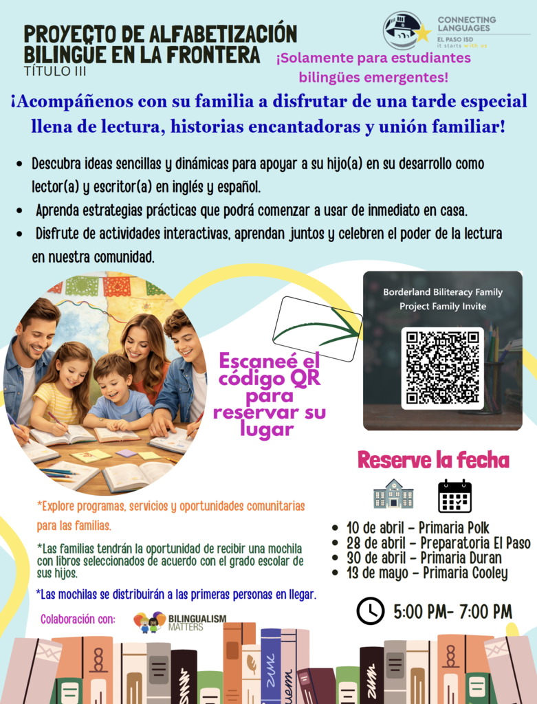 PROYECTO DE ALFABETIZACIÓN BILINGUE EN LA FRONTERA TÍTULO III  ¡Solamente para estudiantes bilingües emergentes!  ¡Acompáñenos con su familia a disfrutar de una tarde especial llena de lectura, historias encantadoras y unión familiar!  • Descubra ideas sencillas y dinámicas para apoyar a su hijo(a) en su desarrollo como lector(a) y escritor(a) en inglés y español. • Aprenda estrategias prácticas que podrá comenzar a usar de inmediato en casa. • Disfrute de actividades interactivas, aprendan juntos y celebren el poder de la lectura en nuestra comunidad.  Escaneé el código QR para reservar su lugar  Borderland Biliteracy Family Project Family Invite  Reserve la fecha  • 10 de abril – Primaria Polk • 28 de abril – Preparatoria El Paso • 30 de abril – Primaria Duran • 13 de mayo – Primaria Cooley  5:00 PM – 7:00 PM  *Explore programas, servicios y oportunidades comunitarias para las familias.  *Las familias tendrán la oportunidad de recibir una mochila con libros seleccionados de acuerdo con el grado escolar de sus hijos.  *Las mochilas se distribuirán a las primeras personas en llegar.  Colaboración con: Bilingualism Matters
