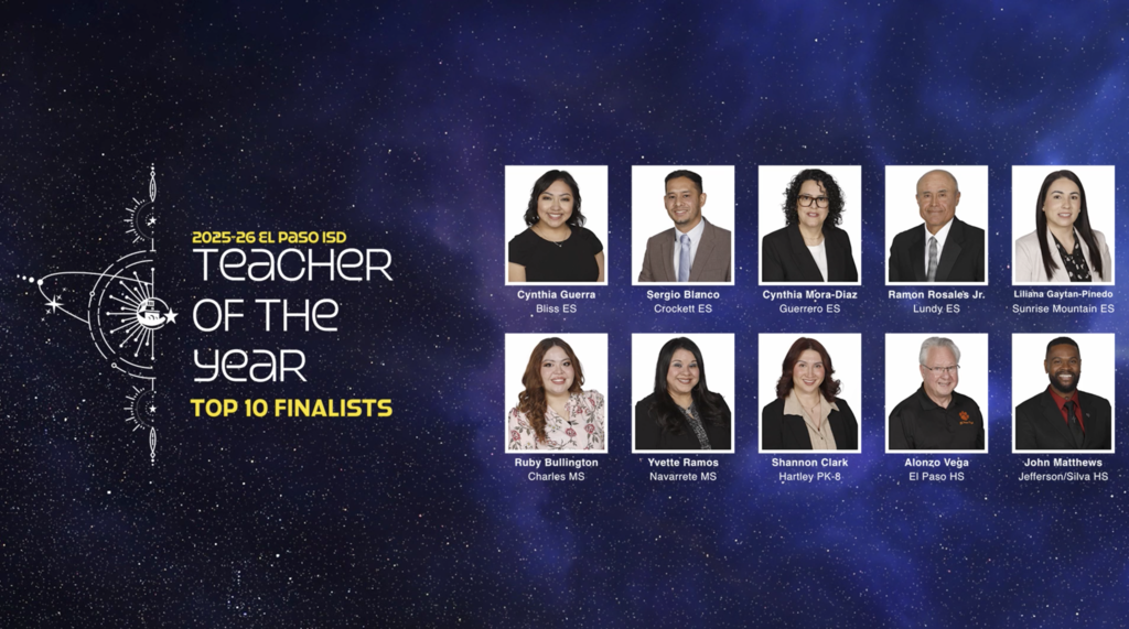 Universe backgroud with text that says 2025-26 Teacher of the Year Top 10 Finalists. With photos and names/schools of Cynthia Guerra Bliss ES, Sergio Blanco Crockett ES, Cynthia Mora-Diaz Guerrero ES, Ramon Rosales Jr. Lundy ES, Liliana Gaytan-Pinedo Sunrise Mountain ES, Ruby Bullington Charles MS, Yvette Ramos Navarrete MS, Shannon Clark Hartley PK-8, Alonzo Vega El Paso HS, and John Matthews Jefferson/Silva HS
