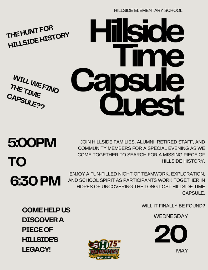 Hillside Time Capsule Quest Come help us discover a piece of Hillside’s legacy! Join Hillside families, alumni, retired staff, and community members for a special evening as we come together to search for a missing piece of Hillside history.  Enjoy a fun-filled night of teamwork, exploration, and school spirit as participants work together in hopes of uncovering the long-lost Hillside Time Capsule.  Will it finally be found? wednesday 20 May Hillside Elementary School 5:00PM  to  6:30 PM Will we find the time capsule?? The Hunt for Hillside History