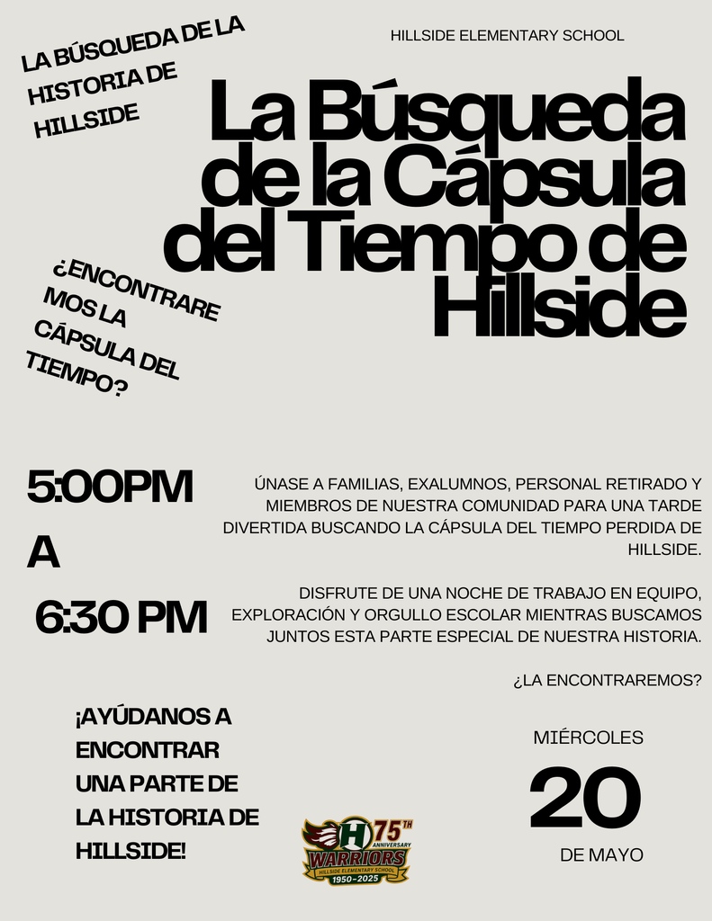 La Búsqueda de la Cápsula del Tiempo de Hillside ¡Ayúdanos a encontrar una parte de la historia de Hillside! Únase a familias, exalumnos, personal retirado y miembros de nuestra comunidad para una tarde divertida buscando la cápsula del tiempo perdida de Hillside.  Disfrute de una noche de trabajo en equipo, exploración y orgullo escolar mientras buscamos juntos esta parte especial de nuestra historia.  ¿La encontraremos? Miércoles 20 de Mayo Hillside Elementary School 5:00PM  a  6:30 PM ¿Encontraremos la cápsula del tiempo? La búsqueda de la historia de Hillside