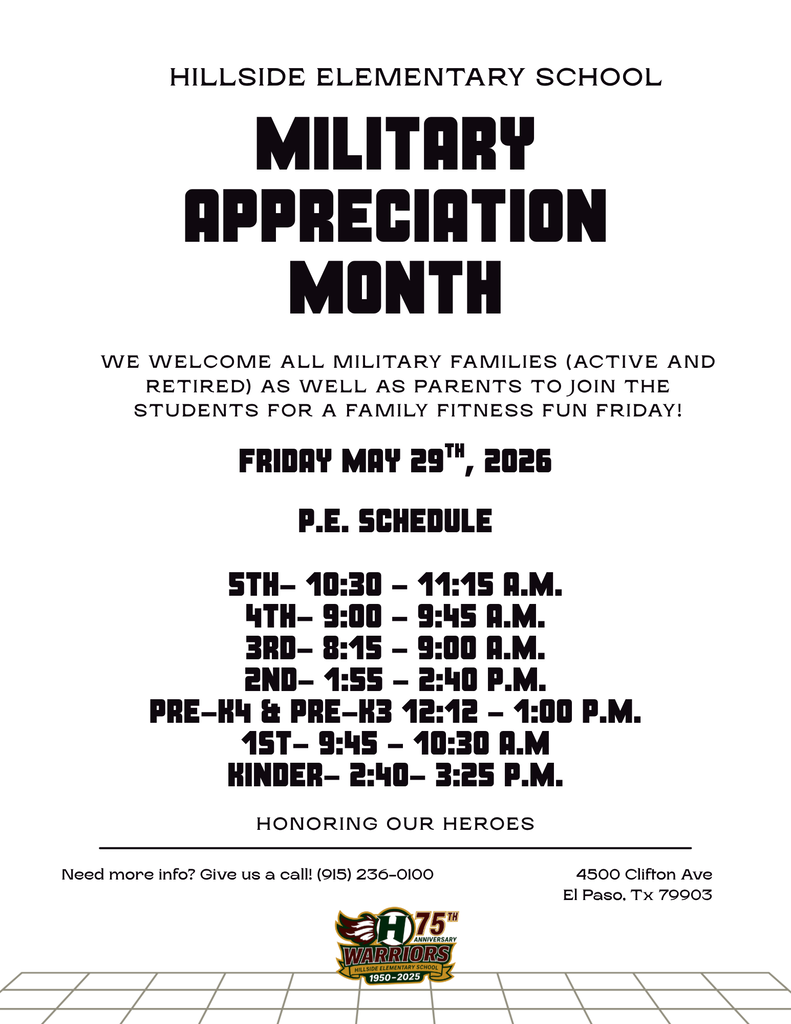 Military Appreciation Month HILLSIDE ELEMENTARY SCHOOL Honoring Our Heroes Need more info? Give us a call! (915) 236-0100 4500 Clifton Ave El Paso, Tx 79903 We welcome all Military families (Active and retired) As well as parents to join the students for a Family Fitness fun friday! P.E. Schedule  5th- 10:30 - 11:15 A.M. 4th- 9:00 - 9:45 a.M. 3rd- 8:15 - 9:00 a.m. 2nd- 1:55 - 2:40 p.M. Pre-K4 & pre-k3 12:12 - 1:00 P.M. 1st- 9:45 - 10:30 A.M Kinder- 2:40- 3:25 P.M. friday May 29th, 2026