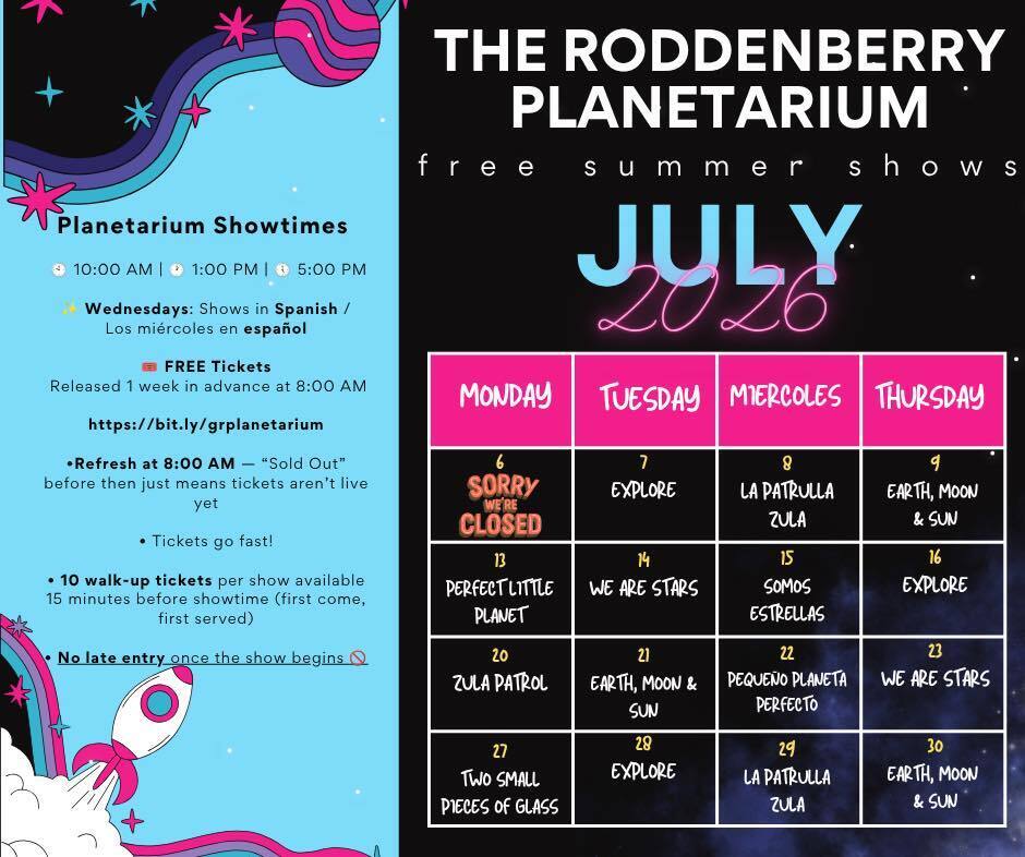 Graphic with tex t that says The Roddenberry Planetarium free summer shows July 2026. July  6 sorry we're closed July 7 Explore July 8 La patrulla zula, July 9 Earth, Moon & Sun July 13 Perfect little planet July 14 We Are Stars July 15 Somos Estrellas July 16 Explore July 20 Zula Patrol July 21 Earth, Moon & Sun, July 22 Dequeno planeta perfecto, July 23 We Are Stars July 27 Two Small Pieces of Glass July 28 Explore July 29 La Patrulla Zula July 30 Earth, Moon & Sun. Planetarium Showtimes 10 a.m., 1 p.m., 5 p.m. Wednesdays: Shows in spanish/los miercoles en espanol FREE tickets Released 1 week in advance at 8 a.m. at bit.ly/grplanetarium *Refresh at 8 a.m. - "sold out" before then just means tickets aren't live yet tickets go fast! 10 walk-up tickets per show available 15 minutes before showtime (first come, first served) no late entry once the show begins