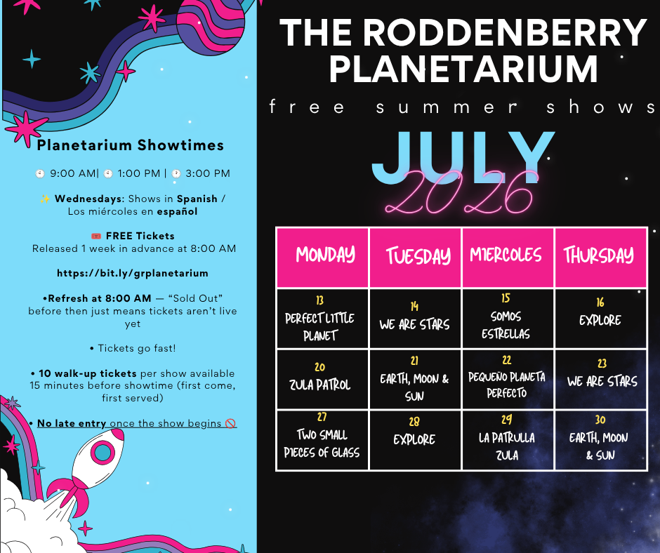 Graphic with text that says The Roddenberry Planetarium free summer shows July 2026. July 13 Perfect little planet July 14 We Are Stars July 15 Somos Estrellas July 16 Explore July 20 Zula Patrol July 21 Earth, Moon & Sun, July 22 Dequeno planeta perfecto, July 23 We Are Stars July 27 Two Small Pieces of Glass July 28 Explore July 29 La Patrulla Zula July 30 Earth, Moon & Sun. Planetarium Showtimes 9 a.m., 1 p.m., 3 p.m. Wednesdays: Shows in spanish/los miercoles en espanol FREE tickets Released 1 week in advance at 8 a.m. at bit.ly/grplanetarium *Refresh at 8 a.m. - "sold out" before then just means tickets aren't live yet tickets go fast! 10 walk-up tickets per show available 15 minutes before showtime (first come, first served) no late entry once the show begins    