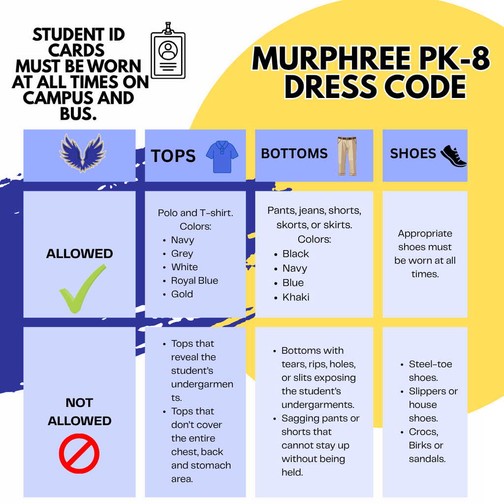 Murphree PK-8 Dress code. Student ID cards must be worn at all times on campus and bus. Allowed: Polo and t-shirt colors: navy, grey, white, royal blue, gold. Pants, jeans, shorts, skorts, or skirts. Colors: Black, navy, blue, khaki. Shoes appropriate shoes must be worn at all times. Not allowed: tops that reveal the student's undergarments. Tops that don't cover the entire chest, back and stomach area. Bottoms with tears, rips, holes or slits exposing the student's undergarments. Sagging pants or shorts that cannot stay up without being held. Steel-toe shoes, slippers or house shoes. Crocs, birks or sandals.