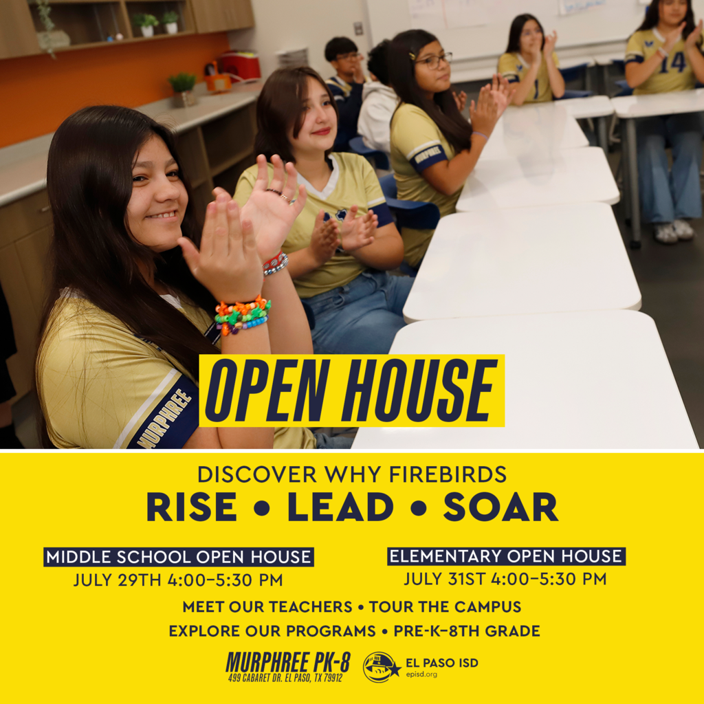 Photo of Murphree students smiling and clapping with text that says Open House. Discover why Firebirds RISE, LEAD, AND SOAR. Middle School Open House July 29th 4-5 p.m. Elementary Open House July 31st 4-5 p.m. Meet our teachers, tour the campus, and explore our programs for Pre-K-8th grade. Murphree PK-8 499 Cabaret Dr., El Paso, Texas, 79912 El Paso ISD logo