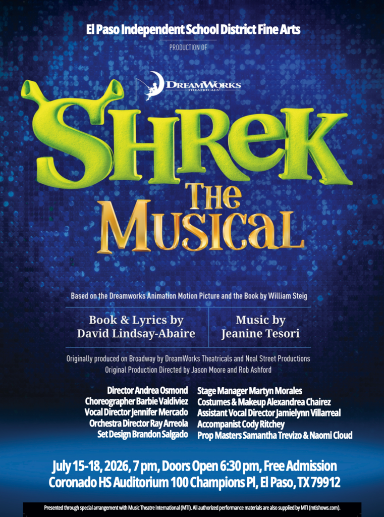 Graphic of flyer that says El Paso Independent School District Fine Arts Shrek The Musical Based on the Dreamworks Animation Motion Picture and the Book by William Steig. Book & Lyrics by David Lindsay-Abaire Music by Jeanine Tesori. Orginally produced on Broadway by DreamWorks Theatricals and Neal Street Productions Original Production Directed by Jason Moore and Rob Ashford Director Andrea Osmond Stage Manager Martyn Morales Choreographer Barbie Valdiviez Costumes & Makeup Alexandrea Chairez Vocal Director Jennifer Mercado Assistant Vocal Director Jamielynn Villarreal Orchestra Director Ray Arreola Accompanist Cody Ritchey Set Design Brandon Salgado Prop Masters Samantha Trevizo & Naomi Cloud. July 15-18, 2026, 7 pm, Doors open 6:30 pm , free admission Coronado HS auditorium 100 Champions Pl, El Paso, TX 79912