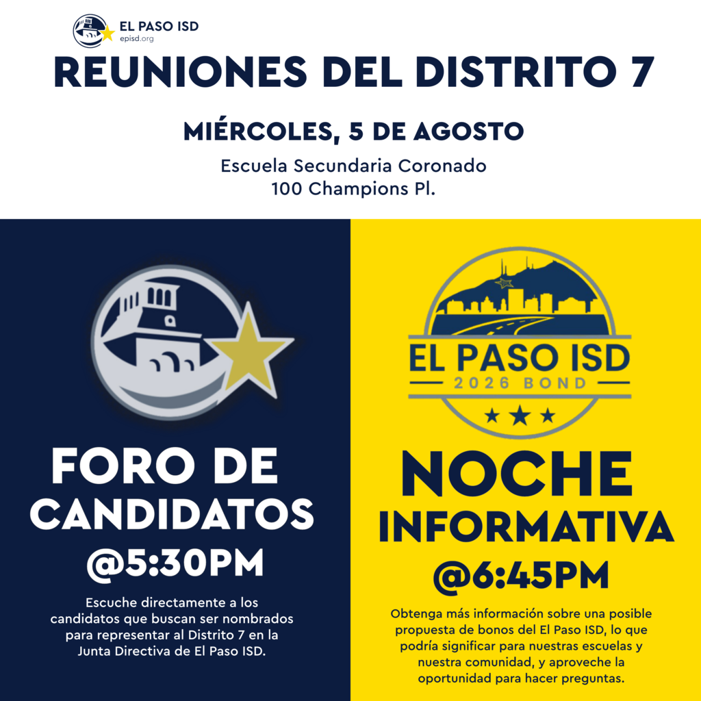 Graphic with text in spanish that says Reuniones del Distrito 7 Miercoles, 5 De Agosto Escuela Secundaria Coronado 100 Champions Pl. Foro De Candidatos @ 5:30 p.m. Escuche directamente a los candidatos que buscan ser nombrados para representar al Distrito 7 en la Junta Directiva de El Paso ISD. El Paso ISD 2026 Bond Noche Informative @ 6:45 p.m. Obetenga mas informacion sobre una posible proquesta de bonos del El Paso ISD, lo que podria significar para nuestras escuelas y nuestra comunidad, y aproveche la opportunidad para hacer preguntas.