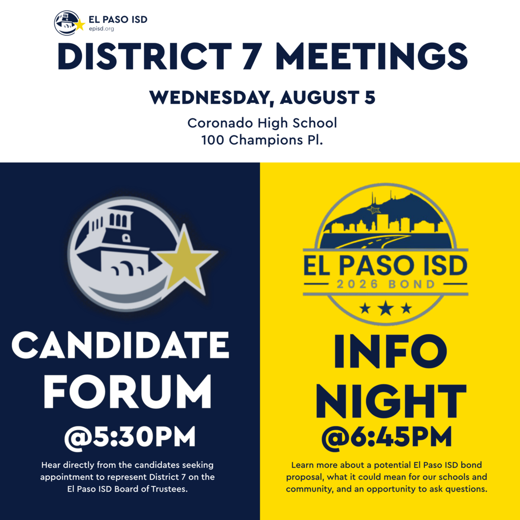 Graphic with text that says District 7 Meetings Wednesday, August 5 Coronado High School 100 Champions Pl. Candidate Forum at 5:30 p.m. Hear directly from the candidates seeking appointment to represent District 7 on the El Paso ISD Board of Trustees. El Paso ISD 2026 Bond Info Night @ 6:45 p.m. Learn more about a potential El Paso ISD bond proposal, what it could mean for our schools and community, and an opportunity to ask questions.
