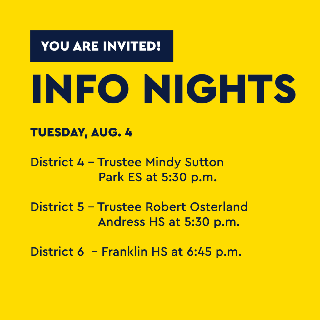 Yellow graphic with text that says You are invited! Info Nights Tuesday, Aug. 4 District 4 - Trustee Mindy Sutton Park ES at 5:30 p.m. District 5 - Trustee Robert Osterland Andress HS at 5:30 p.m. District 6 - Franklin HS at 6:45 p.m.