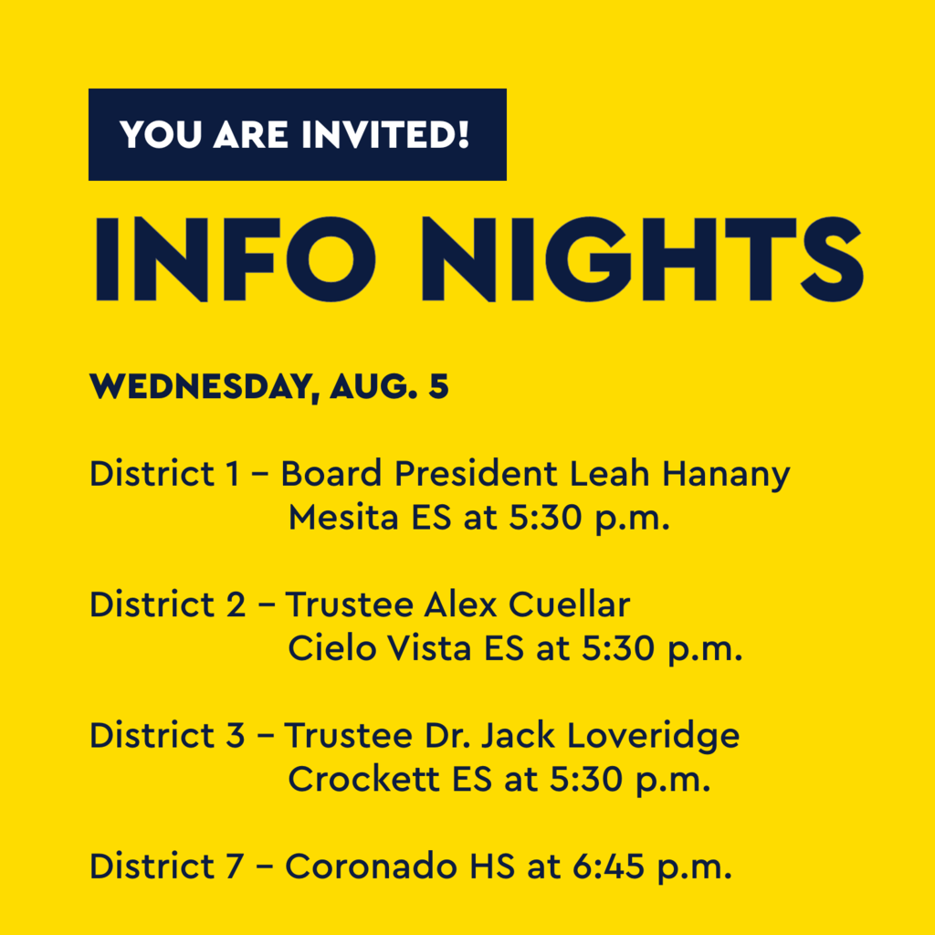 Yellow graphic with text that says You are invited! Info Nights Wednesday, Aug. 5 District 1 - Board President Leah Hanany Mesita ES at 5:30 p.m. District 2 - Trustee Alex Cuellar Cielo Vista ES at 5:30 p.m. District 7 - Coronado HS at 6:45 p.m.