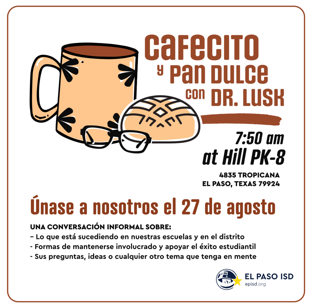 Graphic with mug, pan dulce, and glasses with text that says in spanish cafecito y pan dulce con dr. lusk 7:50 a.m. at Hill PK-8 4835 tropicana el paso, texas 79924 unase a nostros el 27 de agosto una conversacion informal sobre: lo que esta sucediendo en nuestras escuelas y en el distritio, formas de mantenerse involucrado y apoyar el exito estudiantil, y sus preguntas, ideas o cualquier otro tema que tenga en mente