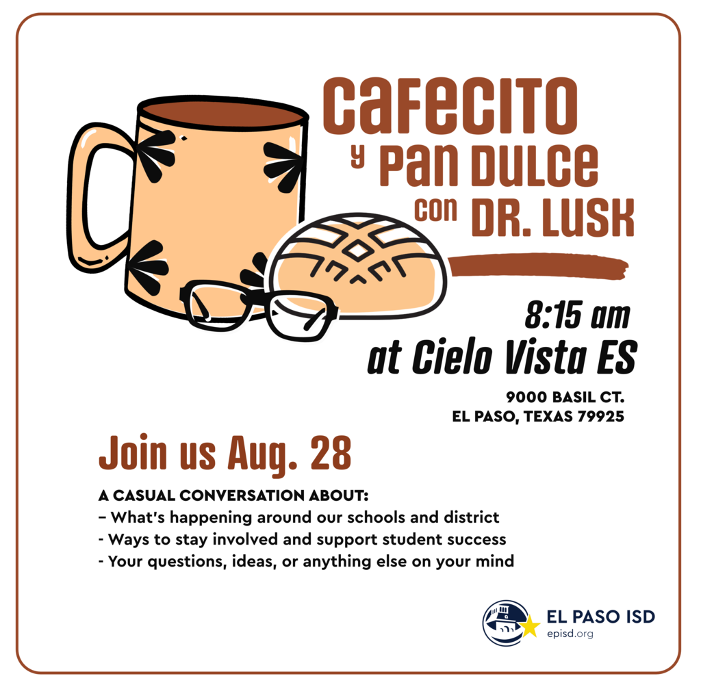 Graphic with mug, pan dulce, and glasses with text that says Cafecito y pan dulce con Dr. Lusk 8:15 a.m. at Cielo Vista ES 9000 Basil Ct. El Paso, Texas 79925 Join us Aug. 28 a casual conversation about: what's happening around our schools and district, ways to stay involved and support student success, and your questions, ideas, or anything else on your mind Graphic with mug, pan dulce, and glasses with text that says Cafecito y pan dulce con Dr. Lusk 7:50 a.m. at Hill PK-8 4835 Tropicana El Paso, Texas 79924 Join us Aug. 27 a casual conversation about: what's happening around our schools and district, ways to stay involved and support student success, and your questions, ideas, or anything else on your mind 