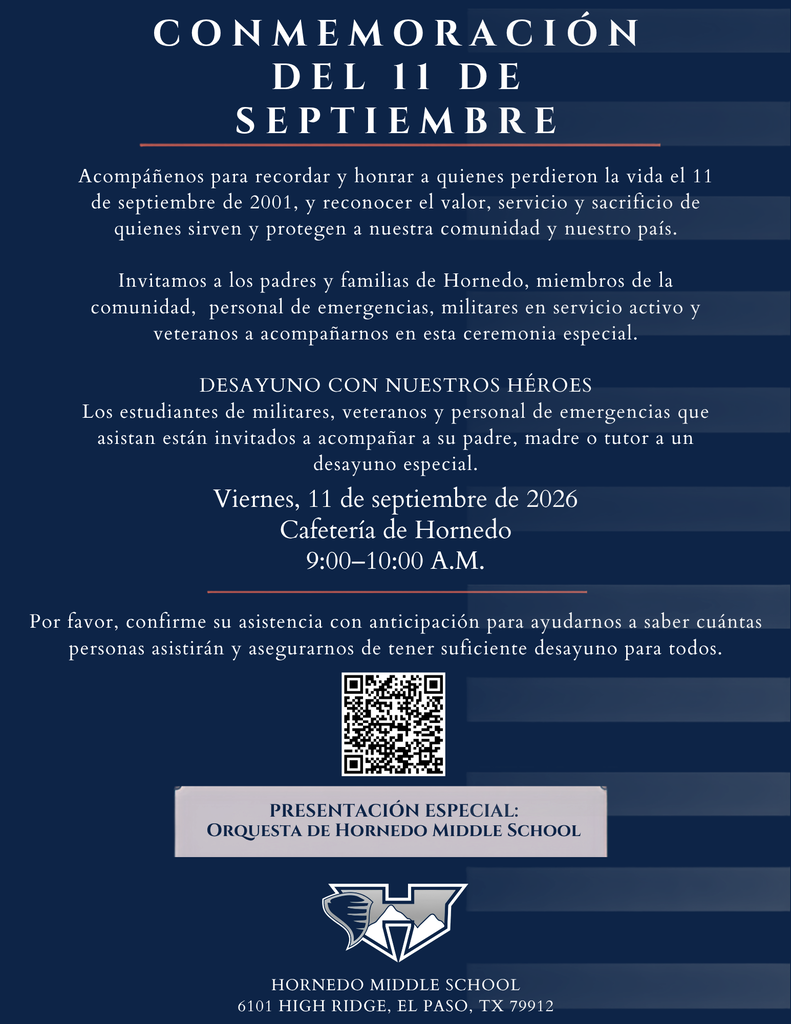 CONMEMORACIÓN DEL 11 DE SEPTIEMBRE PRESENTACIÓN ESPECIAL: Orquesta de Hornedo Middle School Hornedo Middle School  6101 High Ridge, el paso, tx 79912 Acompáñenos para recordar y honrar a quienes perdieron la vida el 11 de septiembre de 2001, y reconocer el valor, servicio y sacrificio de quienes sirven y protegen a nuestra comunidad y nuestro país.  Invitamos a los padres y familias de Hornedo, miembros de la comunidad,  personal de emergencias, militares en servicio activo y veteranos a acompañarnos en esta ceremonia especial.  DESAYUNO CON NUESTROS HÉROES Los estudiantes de militares, veteranos y personal de emergencias que asistan están invitados a acompañar a su padre, madre o tutor a un desayuno especial. Viernes, 11 de septiembre de 2026 Cafetería de Hornedo 9:00–10:00 A.M. Por favor, confirme su asistencia con anticipación para ayudarnos a saber cuántas personas asistirán y asegurarnos de tener suficiente desayuno para todos.