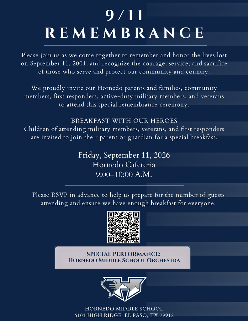 9/11 REMEMBRANCE SPECIAL PERFORMANCE:  Hornedo Middle School Orchestra Hornedo Middle School  6101 High Ridge, el paso, tx 79912 Please join us as we come together to remember and honor the lives lost on September 11, 2001, and recognize the courage, service, and sacrifice of those who serve and protect our community and country.  We proudly invite our Hornedo parents and families, community members, first responders, active-duty military members, and veterans to attend this special remembrance ceremony.  BREAKFAST WITH OUR HEROES Children of attending military members, veterans, and first responders are invited to join their parent or guardian for a special breakfast. Friday, September 11, 2026 Hornedo Cafeteria 9:00–10:00 A.M. Please RSVP in advance to help us prepare for the number of guests attending and ensure we have enough breakfast for everyone.