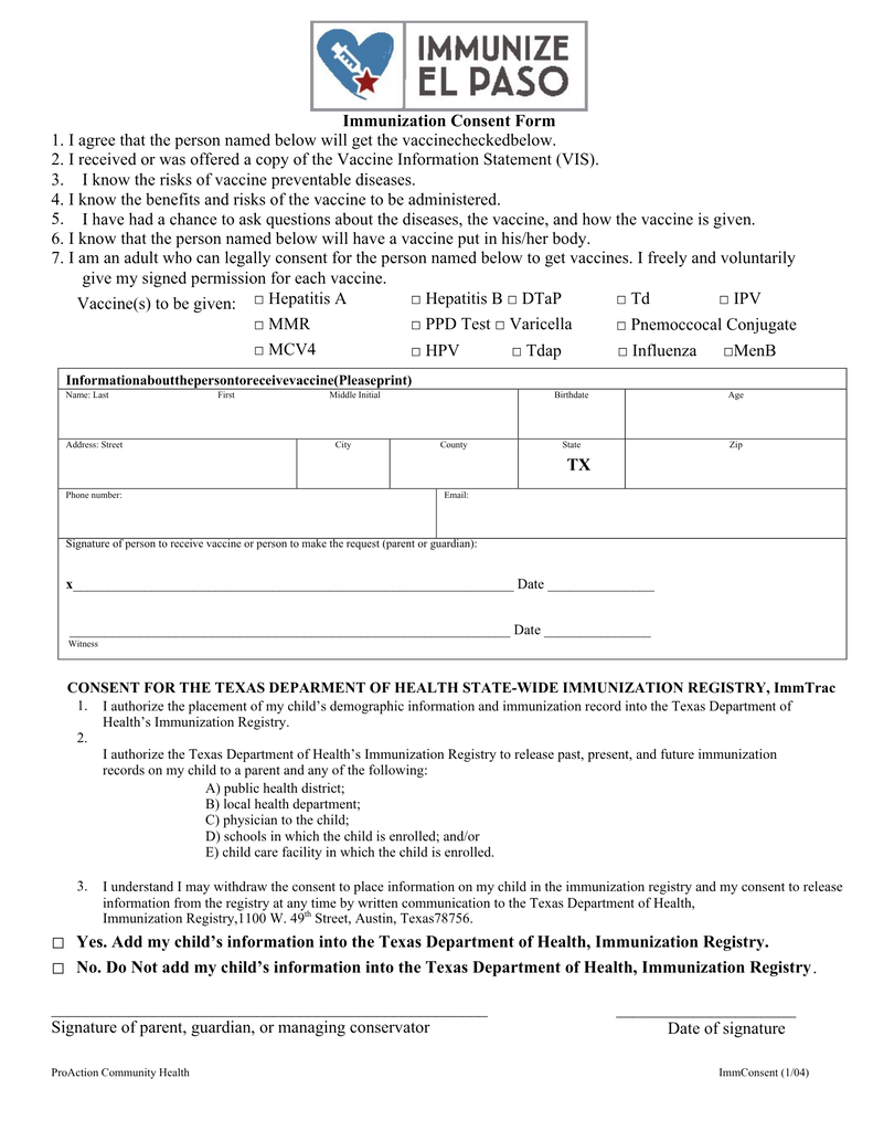 ProAction Community Health Signature of person to receive vaccine or person to make the request (parent or guardian):  ImmConsent (1/04) . Immunization Consent Form  TX  Yes. Add my child’s information into the Texas Department of Health, Immunization Registry.  No. Do Not add my child’s information into the Texas Department of Health, Immunization Registry ___________________________________________________ Signature of parent, guardian, or managing conservator _____________________ Date of signature 1. I agree that the person named below will get the vaccinecheckedbelow. 2. I received or was offered a copy of the Vaccine Information Statement (VIS). 3. I know the risks of vaccine preventable diseases. 4. I know the benefits and risks of the vaccine to be administered. 5. I have had a chance to ask questions about the diseases, the vaccine, and how the vaccine is given. 6. I know that the person named below will have a vaccine put in his/her body.  7. I am an adult who can legally consent for the person named below to get vaccines. I freely and voluntarily give my signed permission for each vaccine. Vaccine(s) to be given: □ Hepatitis A □ MMR  □ MCV4 □ Hepatitis B □ DTaP  □ PPD Test □ Varicella □ Td □ IPV □ Pnemoccocal Conjugate □ HPV □ Tdap □ Influenza □MenB □ □ Informationaboutthepersontoreceivevaccine(Pleaseprint)   Witness Name: Last Phone number: Address: Street  First City  Middle Initial County  Email: State Birthdate  Zip Age  1.    2. 3. x______________________________________________________________ Date _______________ ______________________________________________________________ Date _______________  I authorize the placement of my child’s demographic information and immunization record into the Texas Department of Health’s Immunization Registry.   I authorize the Texas Department of Health’s Immunization Registry to release past, present, and future immunization records on my child to a parent and any of the following: A) public health district;  B) local health department;  C) physician to the child;  D) schools in which the child is enrolled; and/or  E) child care facility in which the child is enrolled. I understand I may withdraw the consent to place information on my child in the immunization registry and my consent to release information from the registry at any time by written communication to the Texas Department of Health, Immunization Registry,1100 W. 49th Street, Austin, Texas78756.  CONSENT FOR THE TEXAS DEPARMENT OF HEALTH STATE-WIDE IMMUNIZATION REGISTRY, ImmTrac
