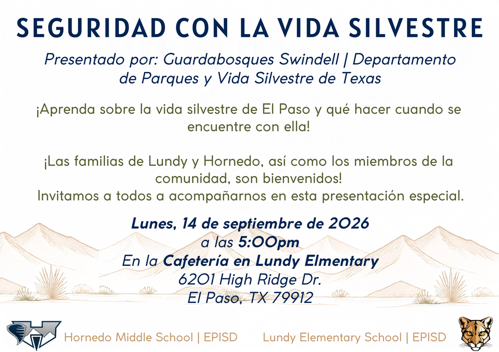 SEGURIDAD CON LA VIDA SILVESTRE Presentado por: Guardabosques Swindell | Departamento de Parques y Vida Silvestre de Texas Lundy Elementary School | EPISD Lunes, 14 de septiembre de 2026 a las 5:00pm En la Cafetería en Lundy Elmentary 6201 High Ridge Dr. El Paso, TX 79912 Hornedo Middle School | EPISD ¡Aprenda sobre la vida silvestre de El Paso y qué hacer cuando se encuentre con ella!  ¡Las familias de Lundy y Hornedo, así como los miembros de la comunidad, son bienvenidos!  Invitamos a todos a acompañarnos en esta presentación especial.