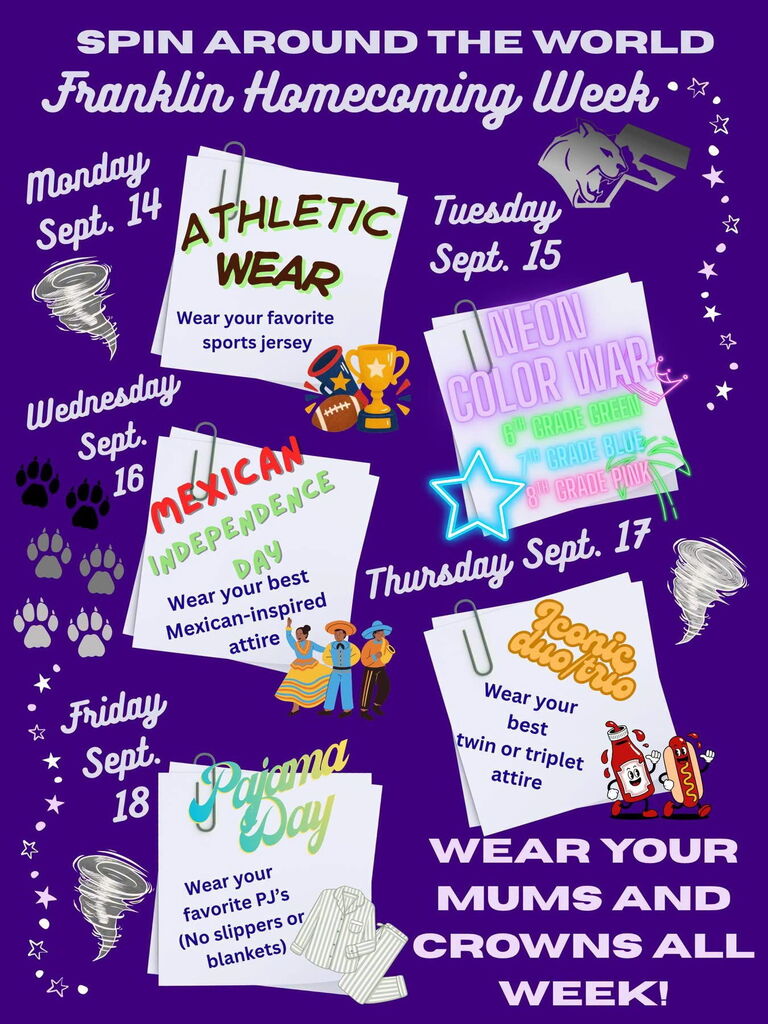 SPIN AROUND THE WORLD Franklin Homecoming Week Monday, Sept. 14 ATHLETIC WEAR Wear your favorite sports jersey Tuesday, Sept. 15 NEON COLOR WAR 6th Grade Green 7th Grade Blue 8th Grade Pink Wednesday, Sept. 16 MEXICAN INDEPENDENCE DAY Wear your best Mexican-inspired attire Thursday, Sept. 17 ICONIC DUO/TRIO Wear your best twin or triplet attire Friday, Sept. 18 Pajama Day Wear your favorite PJ’s (No slippers or blankets) WEAR YOUR MUMS AND CROWNS ALL WEEK!
