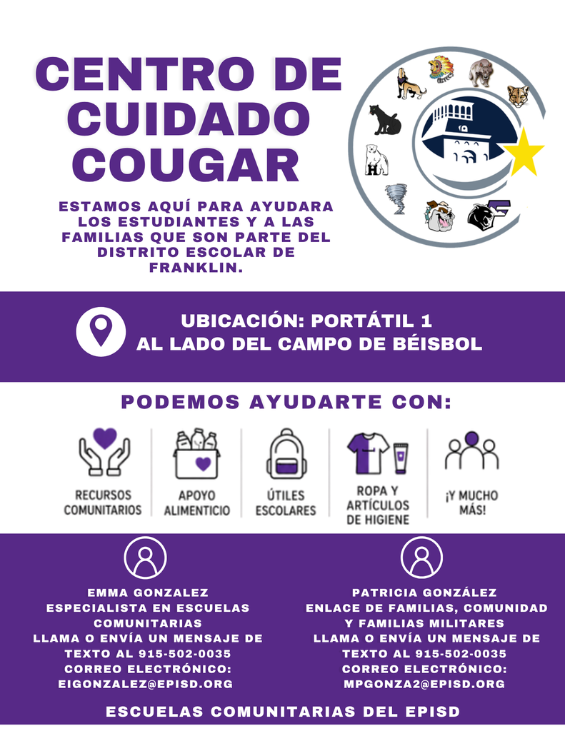 PODEMOS AYUDARTE CON: UBICACIÓN: PORTÁTIL 1 AL LADO DEL CAMPO DE BÉISBOL CENTRO DE CUIDADO COUGAR ESTAMOS AQUÍ PARA AYUDARA LOS ESTUDIANTES Y A LAS FAMILIAS QUE SON PARTE DEL DISTRITO ESCOLAR DE FRANKLIN. EMMA GONZALEZ ESPECIALISTA EN ESCUELAS COMUNITARIAS LLAMA O ENVÍA UN MENSAJE DE TEXTO AL 915-502-0035 CORREO ELECTRÓNICO: EIGONZALEZ@EPISD.ORG PATRICIA GONZÁLEZ ENLACE DE FAMILIAS, COMUNIDAD Y FAMILIAS MILITARES LLAMA O ENVÍA UN MENSAJE DE TEXTO AL 915-502-0035 CORREO ELECTRÓNICO: MPGONZA2@EPISD.ORG ESCUELAS COMUNITARIAS DEL EPISD