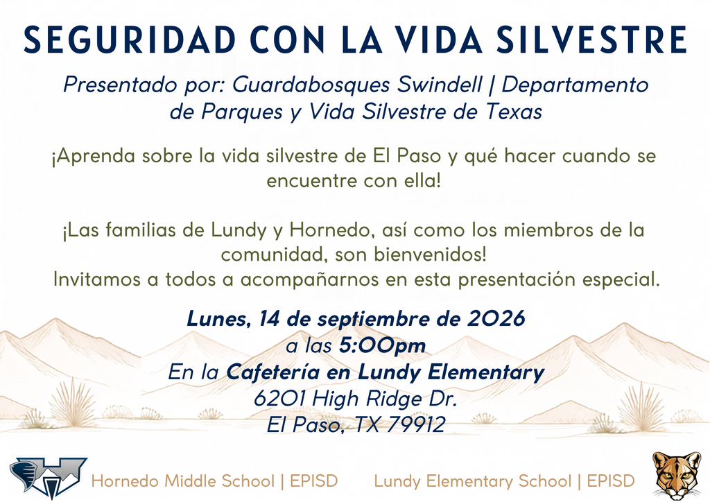 SEGURIDAD CON LA VIDA SILVESTRE Presentado por: Guardabosques Swindell | Departamento de Parques y Vida Silvestre de Texas Lundy Elementary School | EPISD Lunes, 14 de septiembre de 2026 a las 5:00pm En la Cafetería en Lundy Elmentary 6201 High Ridge Dr. El Paso, TX 79912 Hornedo Middle School | EPISD ¡Aprenda sobre la vida silvestre de El Paso y qué hacer cuando se encuentre con ella!  ¡Las familias de Lundy y Hornedo, así como los miembros de la comunidad, son bienvenidos!  Invitamos a todos a acompañarnos en esta presentación especial.