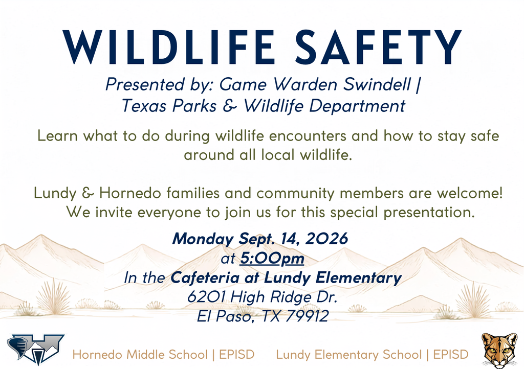 WILDLIFE SAFETY Presented by: Game Warden Swindell | Texas Parks & Wildlife Department Learn what to do during wildlife encounters and how to stay safe around all local wildlife. Lundy & Hornedo families and community members are welcome! We invite everyone to join us for this special presentation. Lundy Elementary School | EPISD Monday Sept. 14, 2026 at 5:00pm In the Cafeteria at Lundy Elmentary 6201 High Ridge Dr. El Paso, TX 79912 Hornedo Middle School | EPISD