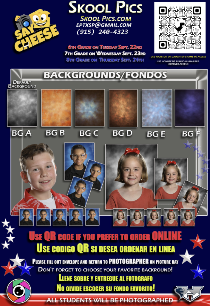 SKOOL PICS SKOOL PICS.COM EPTXSP@GMAIL.COM (915) 240-4323 Picture Days 6th Grade on Tuesday Sept. 22nd 7th Grade on Wednesday Sept. 23rd 8th Grade on Thursday Sept. 24th QR Code: Use your son or daughter’s name to access Use nombre de su hijo o hija para obtener acceso BACKGROUNDS / FONDOS Default Background BG A BG B BG C BG D BG E BG F Ordering Information USE QR CODE IF YOU PREFER TO ORDER ONLINE USE CODIGO QR SI DESEA ORDENAR EN LINEA PLEASE FILL OUT ENVELOPE AND RETURN TO PHOTOGRAPHER ON PICTURE DAY DON’T FORGET TO CHOOSE YOUR FAVORITE BACKGROUND! LLENE SOBRE Y ENTREGUE AL FOTOGRAFO NO OLVIDE ESCOGER SU FONDO FAVORITO! Bottom of Flyer ALL STUDENTS WILL BE PHOTOGRAPHED