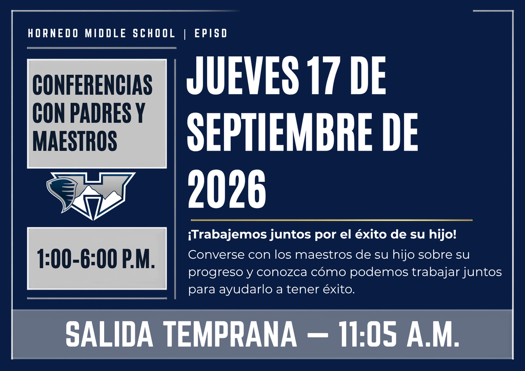 HORNEDO Middle School | EPISD Conferencias con Padres y Maestros 1:00–6:00 P.M. Jueves 17 de septiembre de 2026 ¡Trabajemos juntos por el éxito de su hijo! Converse con los maestros de su hijo sobre su progreso y conozca cómo podemos trabajar juntos para ayudarlo a tener éxito. SALIDA TEMPRANA — 11:05 A.M.