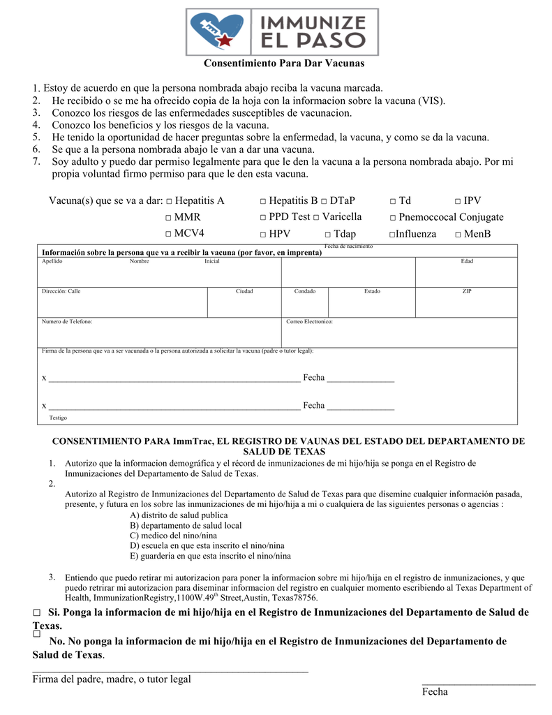 Consentimiento Para Dar Vacunas Si. Ponga la informacion de mi hijo/hija en el Registro de Inmunizaciones del Departamento de Salud de Texas. □ No. No ponga la informacion de mi hijo/hija en el Registro de Inmunizaciones del Departamento de Salud de Texas ___________________________________________________ Firma del padre, madre, o tutor legal 1. 2. 3. 4. 5. 6. 7. . Estoy de acuerdo en que la persona nombrada abajo reciba la vacuna marcada. He recibido o se me ha ofrecido copia de la hoja con la informacion sobre la vacuna (VIS). Conozco los riesgos de las enfermedades susceptibles de vacunacion. Conozco los beneficios y los riesgos de la vacuna. He tenido la oportunidad de hacer preguntas sobre la enfermedad, la vacuna, y como se da la vacuna. Se que a la persona nombrada abajo le van a dar una vacuna. Soy adulto y puedo dar permiso legalmente para que le den la vacuna a la persona nombrada abajo. Por mi propia voluntad firmo permiso para que le den esta vacuna. Vacuna(s) que se va a dar: □ Hepatitis A □ Hepatitis B □ DTaP □ PPD Test □ Varicella □ Td □ IPV □ MMR □ MCV4 □ Pnemoccocal Conjugate □ HPV □ Tdap Fecha de nacimiento □Influenza □ MenB _____________________ Fecha □ Información sobre la persona que va a recibir la vacuna (por favor, en imprenta) Apellido Testigo Dirección: Calle Numero de Telefono: Nombre Inicial Ciudad Condado Correo Electronico: Estado ZIP Edad Firma de la persona que va a ser vacunada o la persona autorizada a solicitar la vacuna (padre o tutor legal): 1. 2. 3. x ________________________________________________________ Fecha _______________ x ________________________________________________________ Fecha _______________ Autorizo que la informacion demográfica y el récord de inmunizaciones de mi hijo/hija se ponga en el Registro de Inmunizaciones del Departamento de Salud de Texas. Autorizo al Registro de Inmunizaciones del Departamento de Salud de Texas para que disemine cualquier información pasada, presente, y futura en los sobre las inmunizaciones de mi hijo/hija a mi o cualquiera de las siguientes personas o agencias : A) distrito de salud publica B) departamento de salud local C) medico del nino/nina D) escuela en que esta inscrito el nino/nina E) guarderia en que esta inscrito el nino/nina Entiendo que puedo retirar mi autorizacion para poner la informacion sobre mi hijo/hija en el registro de inmunizaciones, y que puedo retrirar mi autorizacion para diseminar informacion del registro en cualquier momento escribiendo al Texas Department of Health, ImmunizationRegistry,1100W.49th Street,Austin, Texas78756. CONSENTIMIENTO PARA ImmTrac, EL REGISTRO DE VAUNAS DEL ESTADO DEL DEPARTAMENTO DE SALUD DE TEXAS