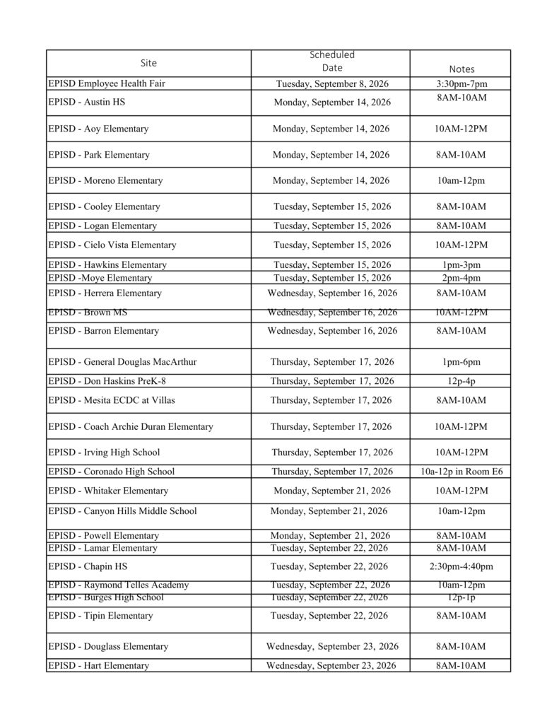 Site Scheduled Date Tuesday, September 8, 2026 Monday, September 14, 2026 Notes 3:30pm-7pm 8AM-10AM EPISD Employee Health Fair EPISD - Austin HS EPISD - Aoy Elementary EPISD - Park Elementary EPISD - Moreno Elementary EPISD - Cooley Elementary EPISD - Logan Elementary EPISD - Cielo Vista Elementary EPISD - Hawkins Elementary EPISD -Moye Elementary EPISD - Herrera Elementary EPISD - Brown MS EPISD - Barron Elementary EPISD - General Douglas MacArthur EPISD - Don Haskins PreK-8 EPISD - Mesita ECDC at Villas EPISD - Coach Archie Duran Elementary EPISD - Irving High School EPISD - Coronado High School EPISD - Whitaker Elementary EPISD - Canyon Hills Middle School EPISD - Powell Elementary EPISD - Lamar Elementary EPISD - Chapin HS EPISD - Raymond Telles Academy EPISD - Burges High School EPISD - Tipin Elementary EPISD - Douglass Elementary EPISD - Hart Elementary Monday, September 14, 2026 Monday, September 14, 2026 Monday, September 14, 2026 Tuesday, September 15, 2026 Tuesday, September 15, 2026 Tuesday, September 15, 2026 Tuesday, September 15, 2026 Tuesday, September 15, 2026 Wednesday, September 16, 2026 Wednesday, September 16, 2026 Wednesday, September 16, 2026 Thursday, September 17, 2026 Thursday, September 17, 2026 Thursday, September 17, 2026 Thursday, September 17, 2026 Thursday, September 17, 2026 Thursday, September 17, 2026 Monday, September 21, 2026 Monday, September 21, 2026 Monday, September 21, 2026 Tuesday, September 22, 2026 Tuesday, September 22, 2026 Tuesday, September 22, 2026 Tuesday, September 22, 2026 Tuesday, September 22, 2026 Wednesday, September 23, 2026 Wednesday, September 23, 2026 10AM-12PM 8AM-10AM 10am-12pm 8AM-10AM 8AM-10AM 10AM-12PM 1pm-3pm 2pm-4pm 8AM-10AM 10AM-12PM 8AM-10AM 1pm-6pm 12p-4p 8AM-10AM 10AM-12PM 10AM-12PM 10a-12p in Room E6 10AM-12PM 10am-12pm 8AM-10AM 8AM-10AM 2:30pm-4:40pm 10am-12pm 12p-1p 8AM-10AM 8AM-10AM 8AM-10AM