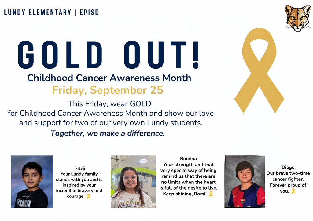 gold out! Childhood Cancer Awareness Month Friday, September 25 This Friday, wear GOLD  for Childhood Cancer Awareness Month and show our love and support for two of our very own Lundy students. Together, we make a difference. lundy elementary | episd Ritvij Your Lundy family stands with you and is inspired by your incredible bravery and courage. 🎗️ Diego Our brave two-time cancer fighter. Forever proud of you. 🎗️ Romina Your strength and that very special way of being remind us that there are no limits when the heart is full of the desire to live. Keep shining, Romi! 🎗️