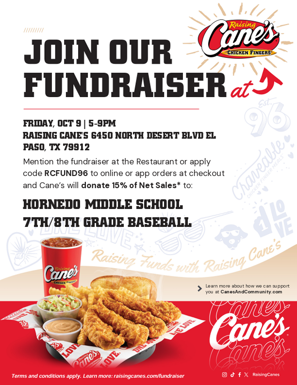 JOIN OUR FUNDRAISER AT RAISING CANE’S FRIDAY, OCT 9 | 5–9PM RAISING CANE’S 6450 NORTH DESERT BLVD EL PASO, TX 79912 Mention the fundraiser at the Restaurant or apply code RCFUND96 to online or app orders at checkout and Cane’s will donate 15% of Net Sales* to: HORNEDO MIDDLE SCHOOL 7TH/8TH GRADE BASEBALL Learn more about how we can support you at CanesAndCommunity.com Terms and conditions apply. Learn more: raisingcanes.com/fundraiser