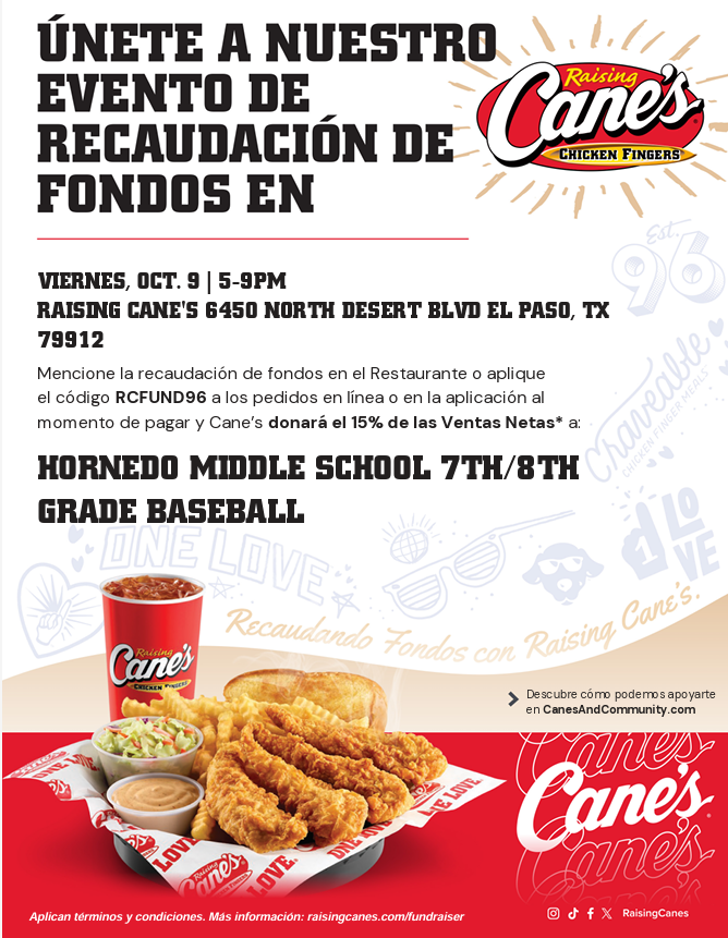 ÚNETE A NUESTRO EVENTO DE RECAUDACIÓN DE FONDOS EN RAISING CANE’S VIERNES, OCT. 9 | 5–9PM RAISING CANE’S 6450 NORTH DESERT BLVD EL PASO, TX 79912 Mencione la recaudación de fondos en el Restaurante o aplique el código RCFUND96 a los pedidos en línea o en la aplicación al momento de pagar y Cane’s donará el 15% de las Ventas Netas* a: HORNEDO MIDDLE SCHOOL 7TH/8TH GRADE BASEBALL Descubre cómo podemos apoyarte en CanesAndCommunity.com Aplican términos y condiciones. Más información: raisingcanes.com/fundraiser