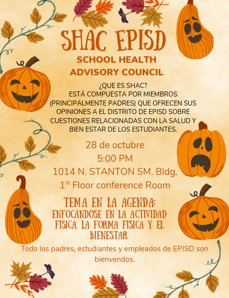 SHAC EPISD SCHOOL HEALTH ADVISORY COUNCIL  ¿QUE ES SHAC? ESTÁ COMPUESTA POR MIEMBROS (PRINCIPALMENTE PADRES) QUE OFRECEN SUS OPINIONES A EL DISTRITO DE EPISD SOBRE CUESTIONES RELACIONADAS CON LA SALUD Y BIEN ESTAR DE LOS ESTUDIANTES.  28 de octubre 5:00 PM 1014 N. STANTON SM. Bldg. 1st Floor conference Room  TEMA EN LA AGENDA: ENFOCÁNDOSE EN LA ACTIVIDAD FÍSICA, LA FORMA FÍSICA Y EL BIENESTAR.  Todo los padres, estudiantes y empleados de EPISD son bienvendos.