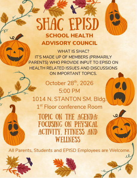SHAC EPISD SCHOOL HEALTH ADVISORY COUNCIL  WHAT IS SHAC? IT’S MADE UP OF MEMBERS (PRIMARILY PARENTS) WHO PROVIDE INPUT TO EPISD ON HEALTH RELATED ISSUES AND DISCUSSIONS ON IMPORTANT TOPICS.  October 28th, 2026 5:00 PM 1014 N. STANTON SM. Bldg. 1st Floor conference Room  TOPIC ON THE AGENDA: FOCUSING ON PHYSICAL ACTIVITY, FITNESS AND WELLNESS  All Parents, Students and EPISD Employees are Welcome.