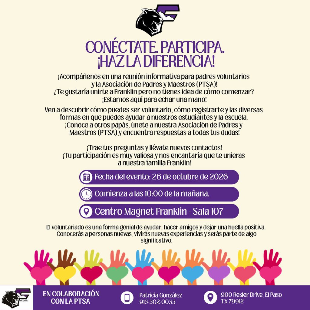 CONECTATE. PARTICIPA. ¡HAZLA DIFERENCIA! ¡Acompáñenos en una reunión informativa para padres voluntarios y la Asociación de Padres y Maestros (PTSA)! ¿Te gustaría unirte a Franklin pero no tienes idea de cómo comenzar? ¡Estamos aquí para echar una mano! Ven a descubrir cómo puedes ser voluntario, cómo registrarte y las diversas formas en que puedes ayudar a nuestros estudiantes y la escuela. ¡Conoce a otros papás, únete a nuestra Asociación de Padres y Maestros (PTSA) y encuentra respuestas a todas tus dudas! ¡Trae tus preguntas y llévate nuevos contactos! ¡Tu participación es muy valiosa y nos encantaría que te unieras a nuestra familia Franklin! Fecha del evento: 26 de octubre de 2026 Comienza a las 10:00 de la mañana. • Centro Magnet Franklin - Sala 107 El voluntariado es una forma genial de ayudar, hacer amigos y dejar una huella positiva. Conocerás a personas nuevas, vivirás nuevas experiencias y serás parte de algo significativo. EN COLABORACIÓN CON LA PTSA Patricia González 915-502-0035 900 Resler Drive, El Paso